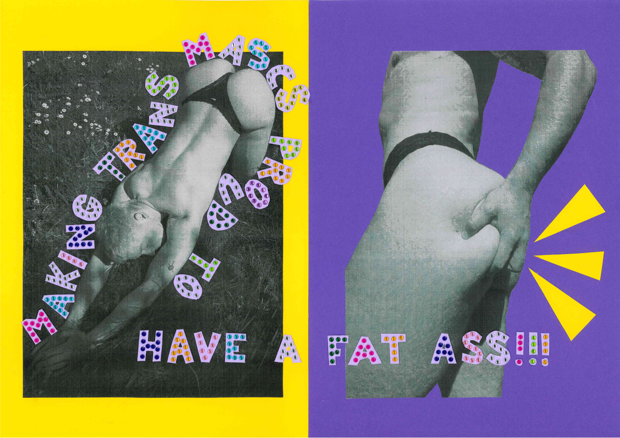 Auf dieser Doppelseite fallen direkt zwei schwarzweiße Bilder einer Person auf, die links und rechts zu sehen sind, sowie der Schriftzug: „Making trans mascs proud to have a fat ass!!!“. Das bedeutet übersetzt in etwa: „Trans* maskuline Personen stolz darauf machen, einen dicken_fetten Arsch zu haben“. Vor dem Hintergrund in knalligem gelb und knalligem Lila treten die schwarz-weißen Bilder besonders hervor. Die schwarz-weißen Bilder sind Fotos von Mio. Mio ist weiß und schlank. Auf dem linken, rechteckigen Foto kniet Mio im Gras, hat den Oberkörper und die Arme der Länge nach auf dem Boden ausgestreckt und den Kopf zwischen die Arme gelegt. Mios Kopf ist leicht nach rechts gedreht, sodass sein Gesicht teilweise zu sehen ist. Mios Augen sind geschlossen. Dey wirkt entspannt und so als würde dey die Pose genießen. Mio trägt nur einen schwarzen Tanga, was zusätzlich zur Körperhaltung seinen Po betont. Ansonsten sind sein Rücken, seine Arme und Beine nackt zu sehen. Rund um Mios Körper schlängeln sich ausgeschnittene Großdruckbuchstaben, die zusammen den Satz: „Making trans mascs proud to have a fat ass!!!“ ergeben. Am Ende des Satzes sind drei Ausrufezeichen. Auf der rechten Seite ist das andere schwarz-weiß Foto von Mio zu sehen, dieses Mal allerdings von weiter unten fotografiert. Auch auf diesem Bild trägt Mio nur einen schwarzen Tanga. Im Fokus des Fotos ist Mios Po, den dey mit der linken Hand greift. Mios Oberkörper ist teilweise zu sehen, das Bild ist aber unterhalb von Mios Schultern abgeschnitten. Rechts von Mios Po sind drei gelbe, sehr spitze Dreiecke zu sehen, deren Spitzen auf Mios Po hindeuten und entlang der Kurve des Körpers angeordnet sind. So wird Mios Po zusätzlich zur Körperhaltung noch mehr betont. Der Satz „Making trans mascs proud to have a fat ass!!!” erstreckt sich bis auf die rechte Seite und steht teilweise über Mios Beinen. Die Buchstaben des Satzes sind aus helllila Papier ausgeschnitten und zusätzlich mit Glitzersteinen in vielen verschiedenen Farben beklebt. Die linke Seite hat einen knallig gelben, einfarbigen Hintergrund. Die rechte Seite hat einen knalligen lilafarbenen Hintergrund. Durch den Kontrast der beiden Farben stechen die Seiten besonders hervor.