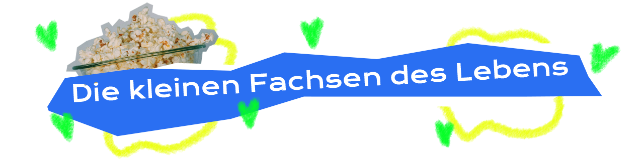 Dekoratives Element im Stil einer Collage - Die Zwischenüberschrift ”Die kleinen Fachsen des Lebens” steht weiß vor einer unregelmäßigen, kantigen, blauen Hinterlegung. Die Hinterlegung erinnert an ein händisch ausgeschnittenes Stück Papier. Hinter der blauen Hinterlegung ist eine weitere Ebene einer weißen Form zu erkennen, sodass es wirkt als wären zwei ungleiche Papierauschnitte über einander gelegt. Links im Hintergrund ist eine Glasschüssel gefüllt mit Popcorn abgebildet. Es handelt sich um einen formgenauen Ausschnitt einer Fotografie. Hinter der Fotografie und der Hinterlegung der Überschrift am linken Rand wurde mit einer welligen linien eine unregelmäßige aber quadratähnliche Form gezeichnet. Eine verwandte Form ist am rechten Rand der Überschrift hinter der Wortgruppe “des Lebens” abgebildet. Über die gesamte Breite wurden vereinzelt mit einem digitalen Zeichen-Tool kleine grüne Herzen gemalt.
