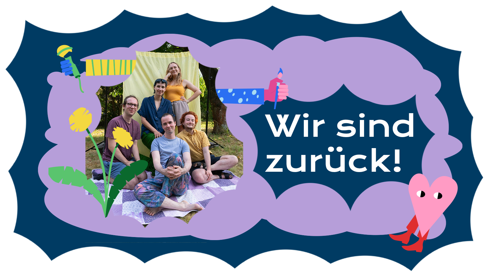 Auf einer blauen und helllila Form ist ein Foto der Redaktion zu sehen. Die fünf Redaktionsmitglieder sitzen beieinander und lächeln in die Kamera. Eine Illustration von einem Löwenzahn ziert den linken unteren Teil des Bildes. Neben der Fotografie steht "Wir sind zurück!". Aus der Fotografie heraus ragen zwei illustrierte bunte Arme, die ein Mikrophon und einen Stift in der Hand halten. In der rechten unteren Ecke ist ein kleines Herz mit Stiefeln, welches verschmitzt schaut.