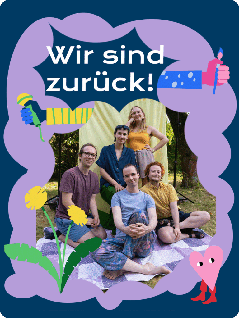 Auf einer blauen und helllila Form ist ein Foto der Redaktion zu sehen. Die fünf Redaktionsmitglieder sitzen beieinander und lächeln in die Kamera. Eine Illustration von einem Löwenzahn ziert den linken unteren Teil des Bildes. Über der Fotografie steht "Wir sind zurück!". Aus der Fotografie heraus ragen zwei illustrierte bunte Arme, die ein Mikrophon und einen Stift in der Hand halten. In der rechten unteren Ecke ist ein kleines Herz mit Stiefeln, welches verschmitzt schaut.