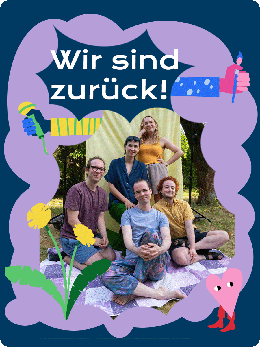 Auf einer blauen und helllila Form ist ein Foto der Redaktion zu sehen. Die fünf Redaktionsmitglieder sitzen beieinander und lächeln in die Kamera. Eine Illustration von einem Löwenzahn ziert den linken unteren Teil des Bildes. Über der Fotografie steht "Wir sind zurück!". Aus der Fotografie heraus ragen zwei illustrierte bunte Arme, die ein Mikrophon und einen Stift in der Hand halten. In der rechten unteren Ecke ist ein kleines Herz mit Stiefeln, welches verschmitzt schaut.